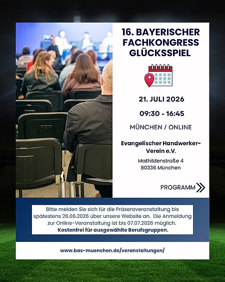 16. Bayerischer Fachkongress Glücksspiel am 21.07.2026 in München (und Online)

Welche Auswirkungen haben Sportwetten-Werbung und Online-Trading auf Risiko- und Suchtverhalten – und welche Konsequenzen ergeben sich daraus für Prävention und Beratung? Diesen Fragen geht der 16. Bayerische Fachkongress Glücksspiel nach.

Neben Impulsvorträgen und einer Podiumsdiskussion erwartet Sie ein breites Angebot praxisorientierter Workshops zu zentralen Themen der Beratungs- und Präventionsarbeit.

- Fachvorträge & Podiumsdiskussion
- Praxisnahe Workshops
- Austausch mit Expert:innen
- Kostenfrei für ausgewählte Berufsgruppen

Aktuell läuft die Fußball-WM: Milliarden Menschen weltweit verfolgen die Spiele mit Spannung. Doch so sehr dieses Ereignis für Begeisterung, Gemeinschaft und unvergessliche Momente steht, bringt es auch Herausforderungen mit sich – insbesondere die allgegenwärtige Präsenz von Sportwetten-Werbung. Während Sport mit positiven Werten assoziiert wird, geraten die Risiken und negativen Folgen des Wettverhaltens leicht aus dem Blick: Dabei ist der Anteil von Personen mit einer glücksspielbezogenen Störung unter den Nutzenden von Live-Sportwetten mit 27 % auffallend hoch.

So widmet sich der Fachkongress den Themen Sportwetten und Sportwetten-Werbung. Neben einem Impulsvortrag freuen wir uns auf eine Podiumsdiskussion mit Stimmen aus Wissenschaft, Prävention, Politik und Medien, die aktuelle Entwicklungen und Lösungsansätze diskutieren.

Zudem greifen wir ein hochaktuelles Thema auf, das in der Beratungspraxis und Forschung zunehmend an Bedeutung gewinnt: das Risiko- und Suchtverhalten im Kontext von Online-Trading und Trading-Apps.

Am Nachmittag gibt es praxisorientierte Workshops, etwa zum Deeskalationstraining, zu Methoden der Gruppenarbeit und zu Motivational Interviewing.

Auch Online-Teilnehmende bekommen wertvolle Impulse: Sie erhalten Einblicke in die Recovery-Bewegung und Ansätze für einen resilienten Umgang mit den Herausforderungen des beruflichen Alltags.

Anmeldung (Online): www.bas-muenchen.de/veranstaltungen/

Anmeldeschluss (Präsenz): 26.06.2026

Veranstaltungsort:
Evangelischer Handwerker-Verein
Mathildenstraße 4
80336 München