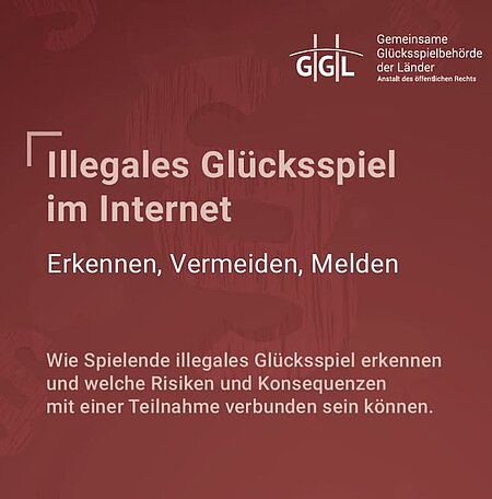 Die Broschüre “Illegales Glücksspiel im Internet - Erkennen, Vermeiden, Melden” der Gemeinsamen Glücksspielbehörde der Länder (GGL) informiert zum Thema illegales Glücksspiel im Internet. 

Die Broschüre bietet Orientierung und zeigt, wie man legale von illegalen Angeboten unterscheiden kann. Sie veranschaulicht, welche Risiken sich insbesondere bei illegalen Online-Glücksspielen für die Nutzenden ergeben. Ein besonderes Augenmerk gilt Strategien der Werbung und Bindung, die von illegalen Anbietern häufig verwendeten werden. Spielenden soll ermöglicht werden, solche Mechanismen zu erkennen und zu vermeiden. Darüber hinaus erklärt die Broschüre, wie man Angebote, die sich nicht an die gesetzlichen Regelungen und Vorschriften zum Spielerschutz halten, melden kann.   

Download-Link der Broschüre “Illegales Glücksspiel im Internet - Erkennen, Vermeiden, Melden”:

https://www.gluecksspiel-behoerde.de/images/pdf/2026-05-07_Broschuere_Illegales_Glucksspiel.pdf

Zur Seite der GGL mit weiteren Informationen und einem Hinweisportal zu Meldung von illegalen Aktivitäten im Glücksspielbereich:

https://www.gluecksspiel-behoerde.de/de/