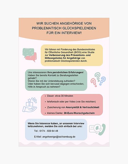 Für eine Studie des ISD Hamburg werden aktuell Angehörige von problematisch Glücksspielenden für ein Interview gesucht. 

Das ISD Hamburg führt mit Förderung des Bundesinstitutes für Öffentliche Gesundheit (BIÖG) eine Studie zur Verbesserung des Präventions- und Hilfeangebotes für Angehörige von problematisch Glücksspielenden durch.

Dazu interessieren sie sich für die persönlichen Erfahrungen von Angehörigen: 
- Haben Sie bereits Kontakt zu Beratungsstellen gehabt?
- Waren Sie mit der Unterstützung zufrieden?
- Oder haben Sie sich bewusst dagegen entschieden, Hilfe in Anspruch zu nehmen?

Dauer: etwa 30 Minuten

telefonisch oder per Video (wie Sie möchten)
Zusicherung von Anonymität & Vertraulichkeit

kleines Danke: 30-Euro-Wunschgutschein 

Wenn Sie Interesse haben, an einem Interview teilzunehmen, melden Sie sich beim ISD Hamburg:

Tel.: 0174 - 820 64 48

E-Mail: angehoerige@isd-hamburg.de